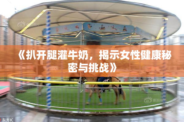《扒开腿灌牛奶，揭示女性健康秘密与挑战》
