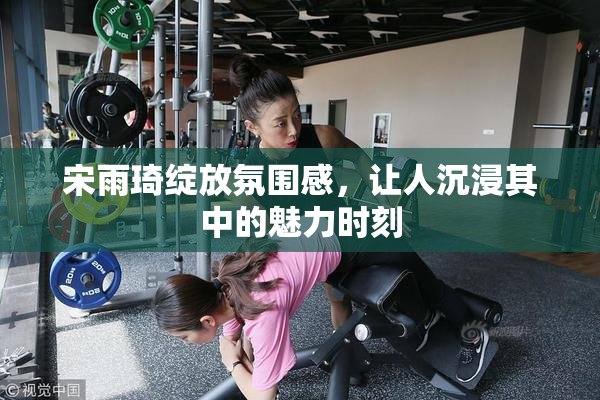 宋雨琦绽放氛围感，让人沉浸其中的魅力时刻
