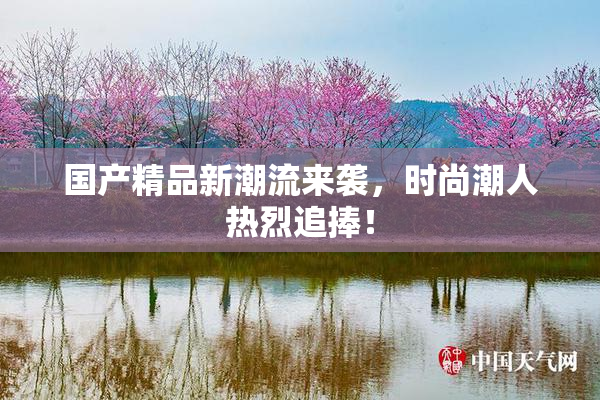国产精品新潮流来袭，时尚潮人热烈追捧！