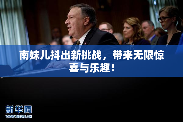 南妹儿抖出新挑战，带来无限惊喜与乐趣！