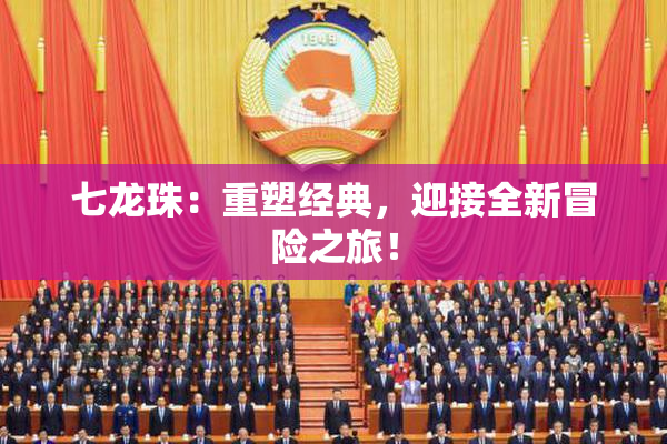 七龙珠：重塑经典，迎接全新冒险之旅！