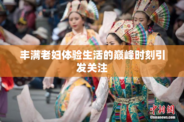 丰满老妇体验生活的巅峰时刻引发关注