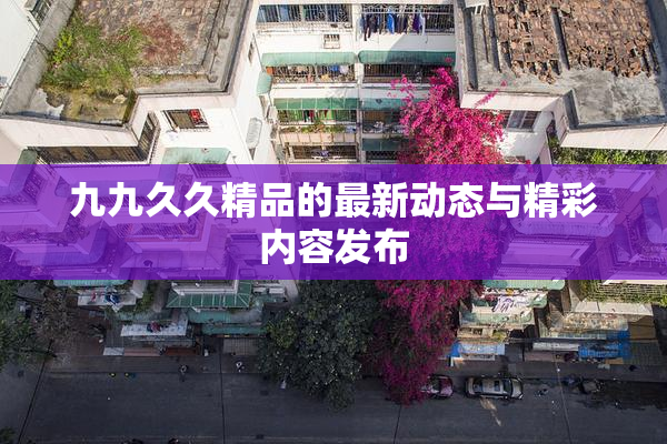 九九久久精品的最新动态与精彩内容发布