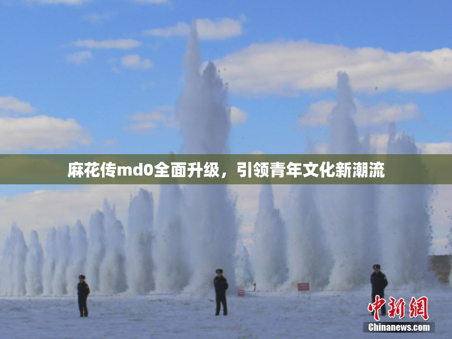 麻花传md0全面升级，引领青年文化新潮流
