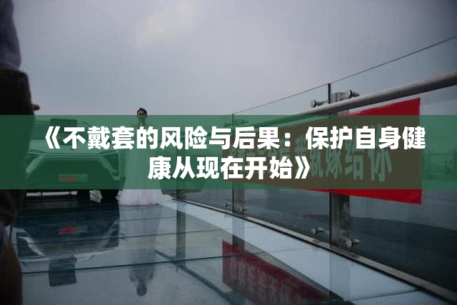 《不戴套的风险与后果：保护自身健康从现在开始》