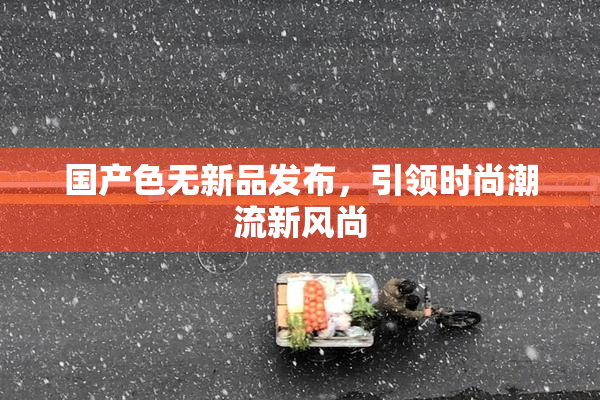 国产色无新品发布，引领时尚潮流新风尚