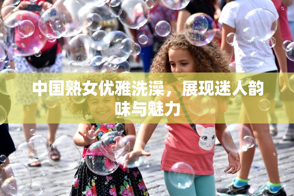 中国熟女优雅洗澡，展现迷人韵味与魅力