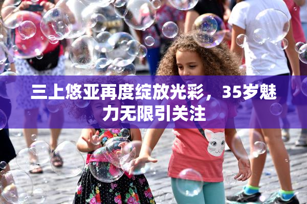 三上悠亚再度绽放光彩，35岁魅力无限引关注