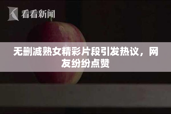 无删减熟女精彩片段引发热议，网友纷纷点赞