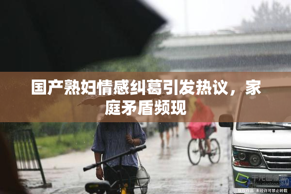 国产熟妇情感纠葛引发热议，家庭矛盾频现