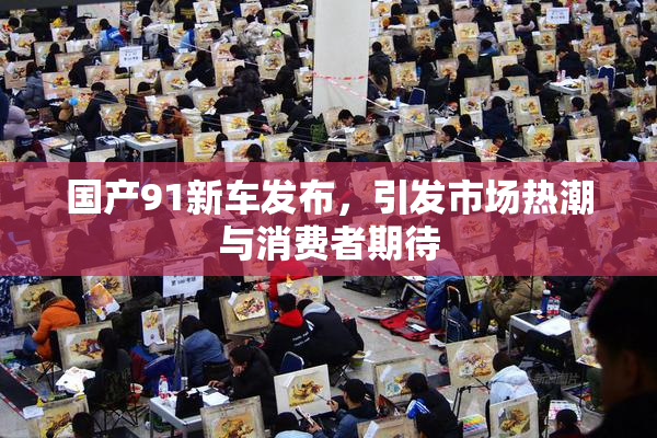 国产91新车发布，引发市场热潮与消费者期待