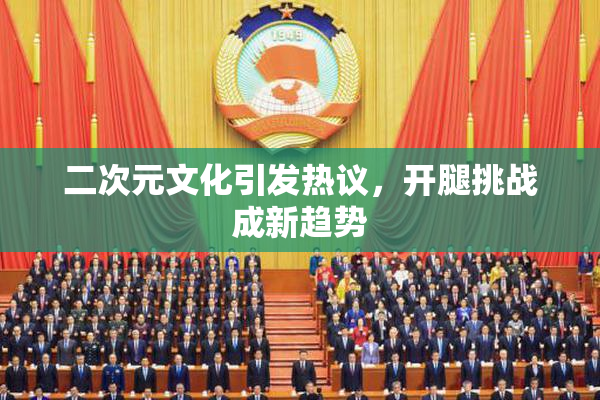 二次元文化引发热议，开腿挑战成新趋势