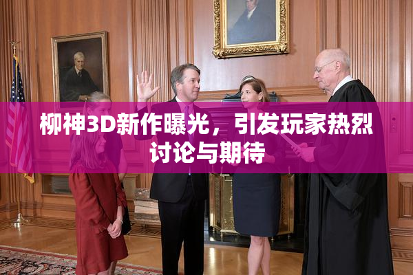 柳神3D新作曝光，引发玩家热烈讨论与期待