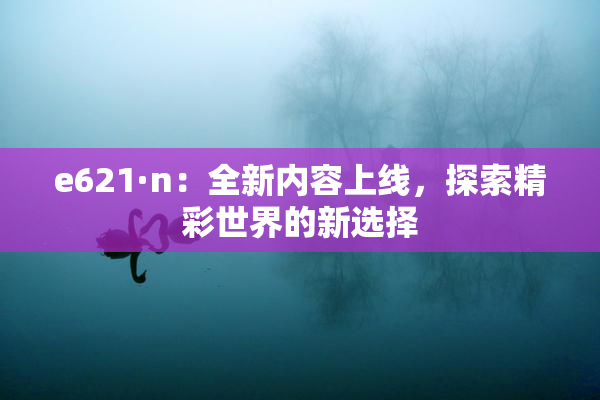 e621·n：全新内容上线，探索精彩世界的新选择