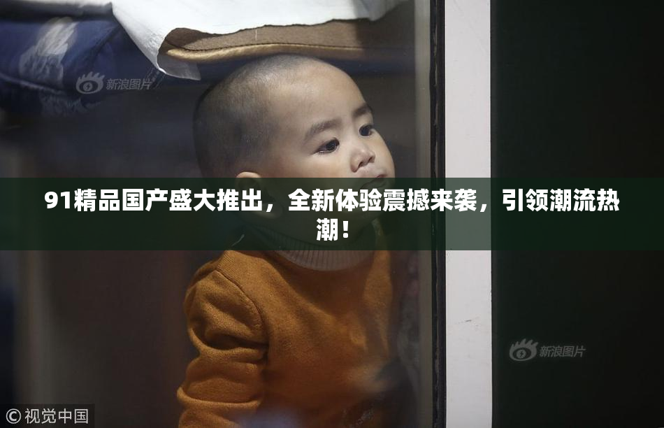 91精品国产盛大推出，全新体验震撼来袭，引领潮流热潮！