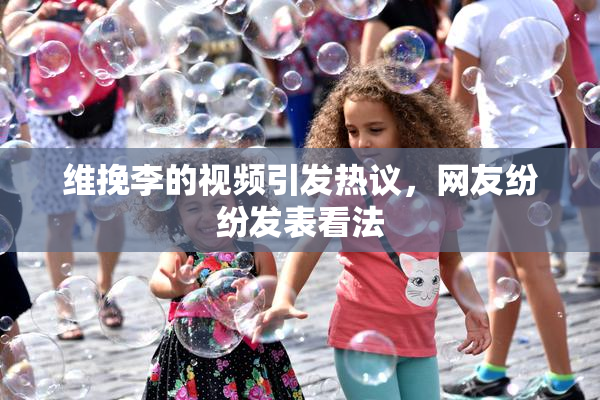 维挽李的视频引发热议，网友纷纷发表看法
