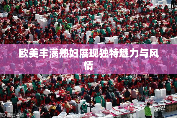 欧美丰满熟妇展现独特魅力与风情
