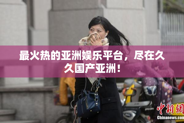 最火热的亚洲娱乐平台，尽在久久国产亚洲！