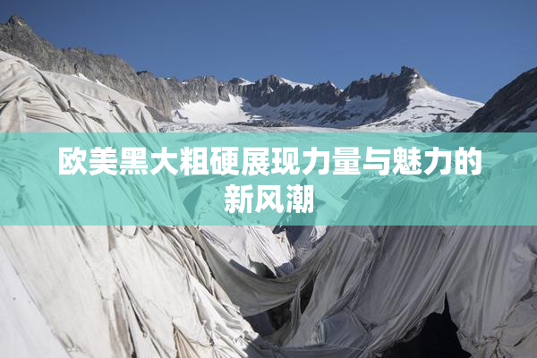 欧美黑大粗硬展现力量与魅力的新风潮