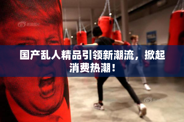 国产乱人精品引领新潮流，掀起消费热潮！