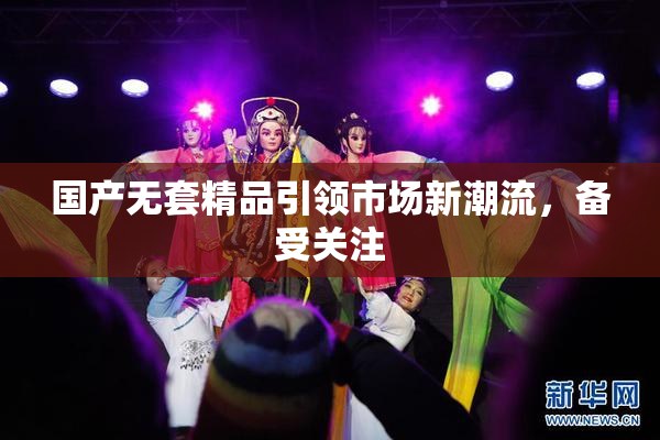 国产无套精品引领市场新潮流，备受关注