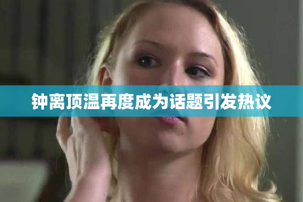 钟离顶温再度成为话题引发热议