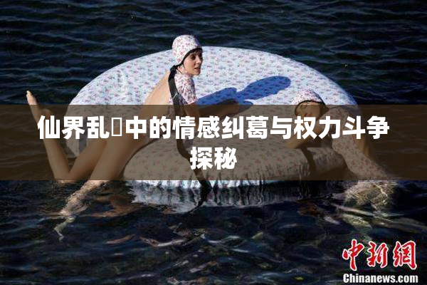 仙界乱婬中的情感纠葛与权力斗争探秘