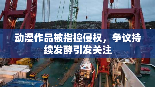 动漫作品被指控侵权，争议持续发酵引发关注