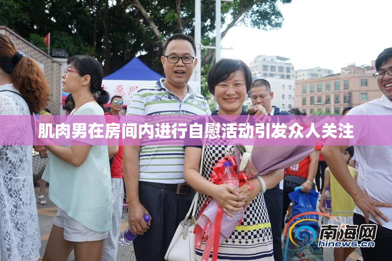 肌肉男在房间内进行自慰活动引发众人关注