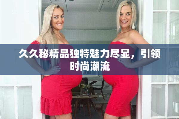 久久秘精品独特魅力尽显，引领时尚潮流