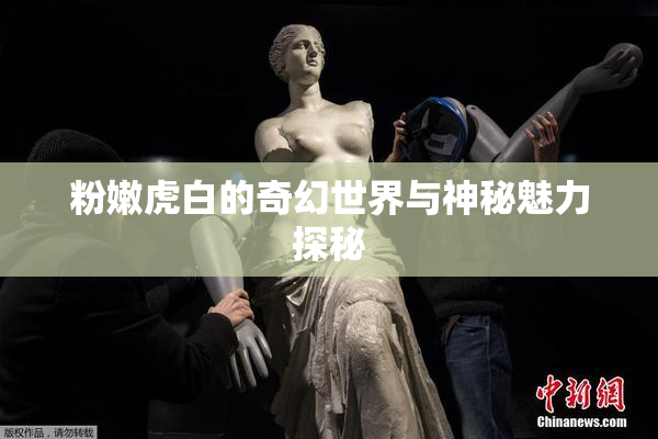 粉嫩虎白的奇幻世界与神秘魅力探秘