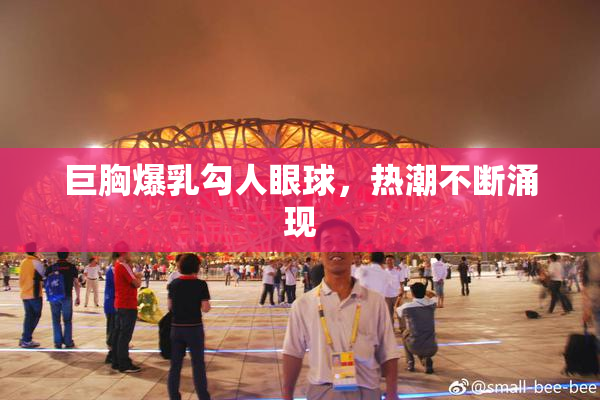 巨胸爆乳勾人眼球，热潮不断涌现