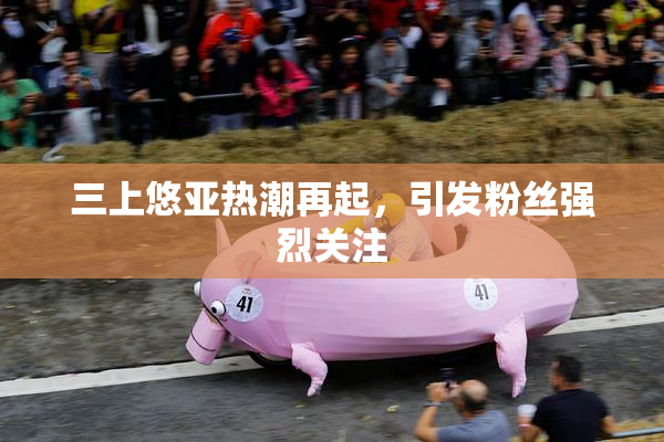 三上悠亚热潮再起，引发粉丝强烈关注