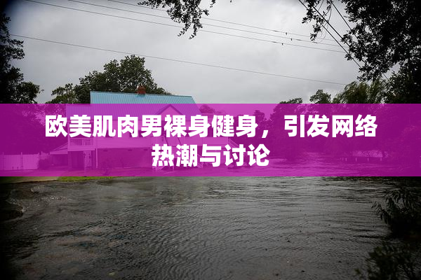 欧美肌肉男裸身健身，引发网络热潮与讨论