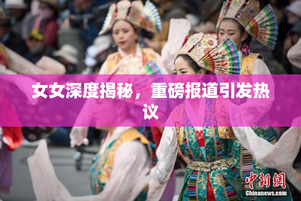 女女深度揭秘，重磅报道引发热议