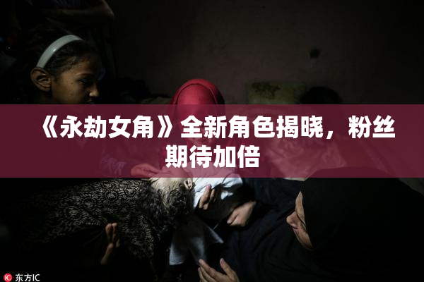 《永劫女角》全新角色揭晓，粉丝期待加倍