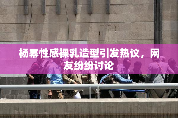 杨幂性感裸乳造型引发热议，网友纷纷讨论