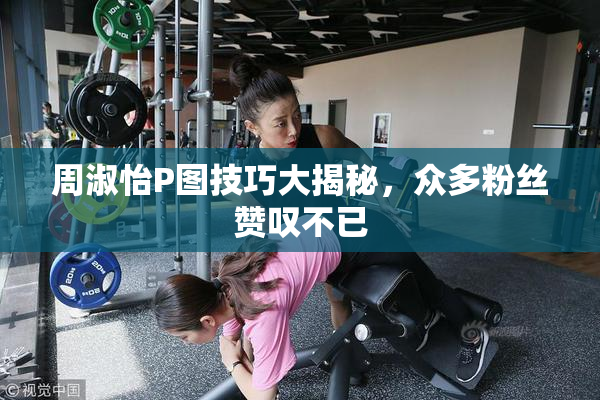 周淑怡P图技巧大揭秘，众多粉丝赞叹不已