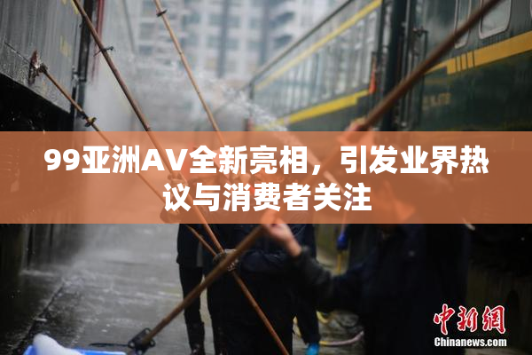 99亚洲AV全新亮相，引发业界热议与消费者关注