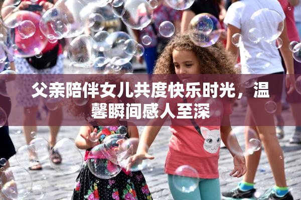 父亲陪伴女儿共度快乐时光，温馨瞬间感人至深