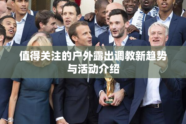 值得关注的户外露出调教新趋势与活动介绍