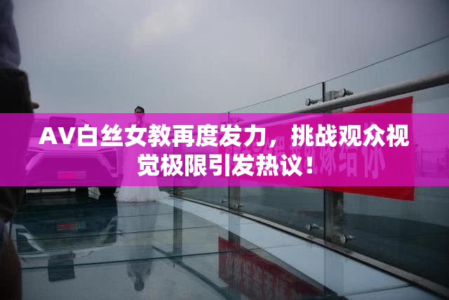 AV白丝女教再度发力，挑战观众视觉极限引发热议！