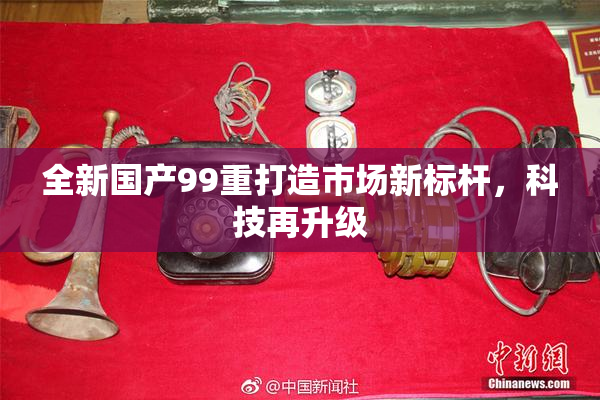 全新国产99重打造市场新标杆，科技再升级