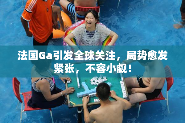法国Ga引发全球关注，局势愈发紧张，不容小觑！