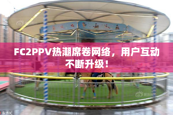 FC2PPV热潮席卷网络，用户互动不断升级！