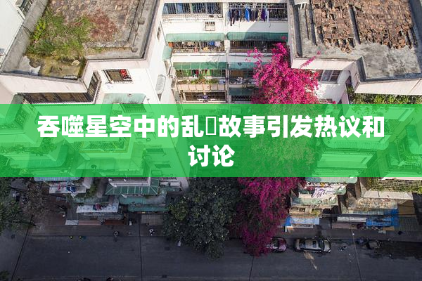 吞噬星空中的乱婬故事引发热议和讨论