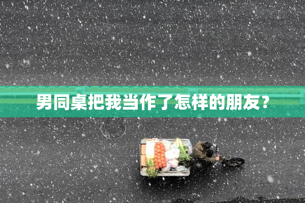 男同桌把我当作了怎样的朋友？