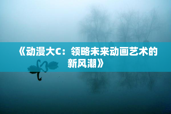 《动漫大C：领略未来动画艺术的新风潮》