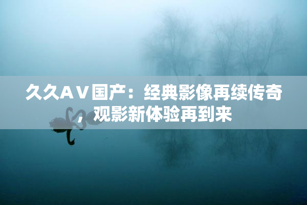 久久AⅤ国产：经典影像再续传奇，观影新体验再到来
