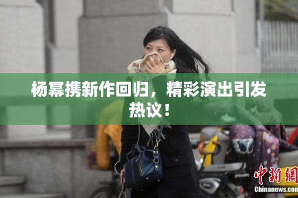 杨幂携新作回归，精彩演出引发热议！